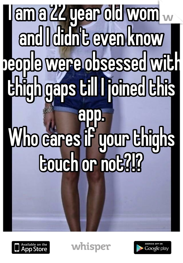 I am a 22 year old woman and I didn't even know people were obsessed with thigh gaps till I joined this app. 
Who cares if your thighs touch or not?!?