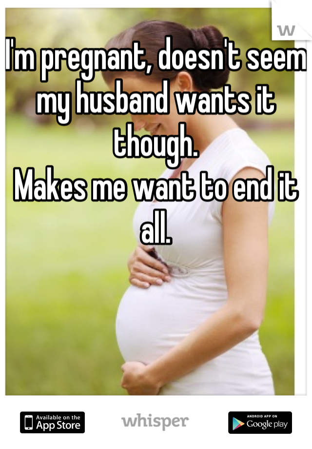 I'm pregnant, doesn't seem my husband wants it though. 
Makes me want to end it all.