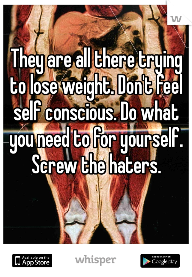 They are all there trying to lose weight. Don't feel self conscious. Do what you need to for yourself. Screw the haters. 