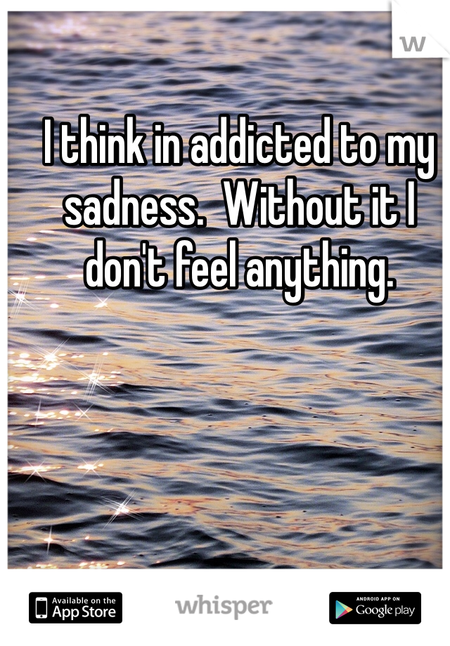 I think in addicted to my sadness.  Without it I don't feel anything.  