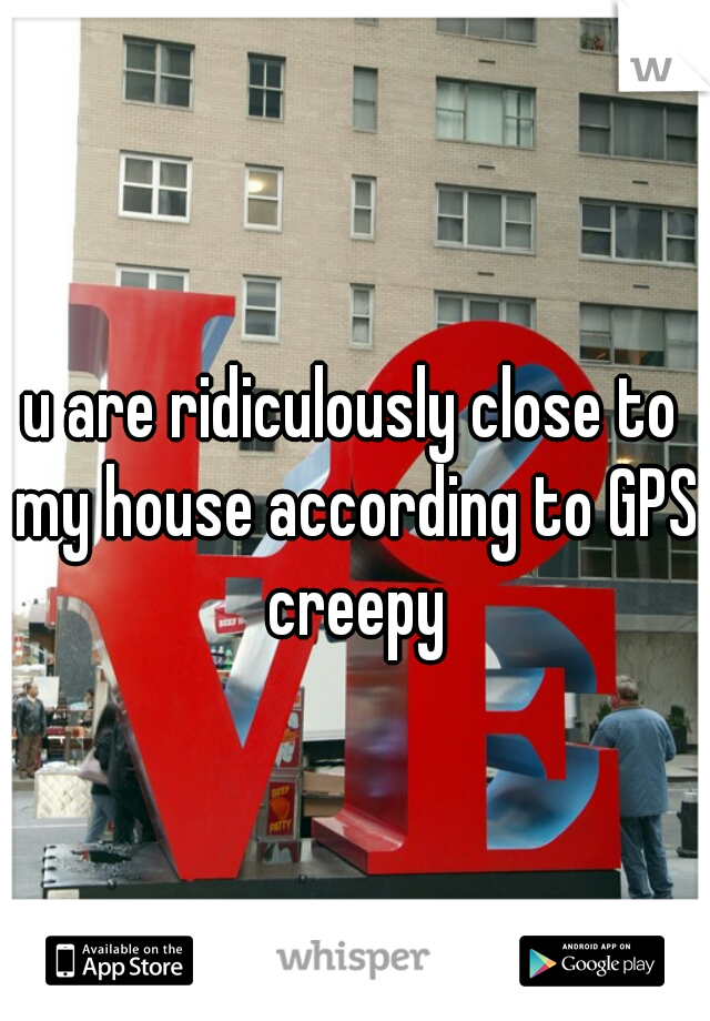 u are ridiculously close to my house according to GPS creepy