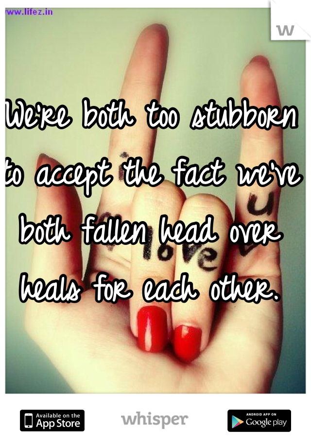 We're both too stubborn to accept the fact we've both fallen head over heals for each other.  