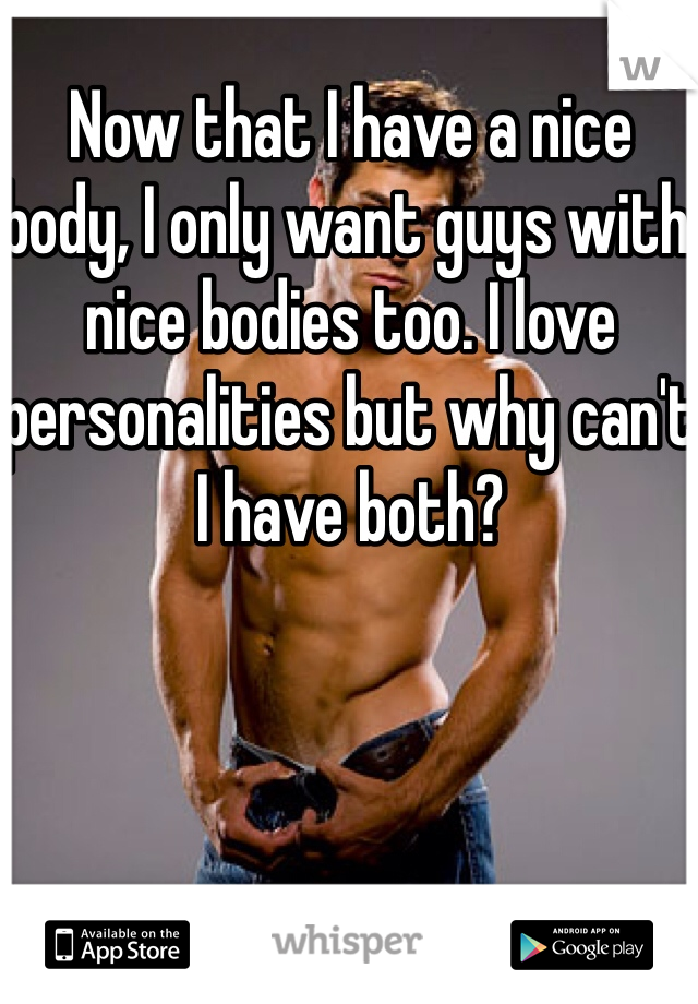 Now that I have a nice body, I only want guys with nice bodies too. I love personalities but why can't I have both?