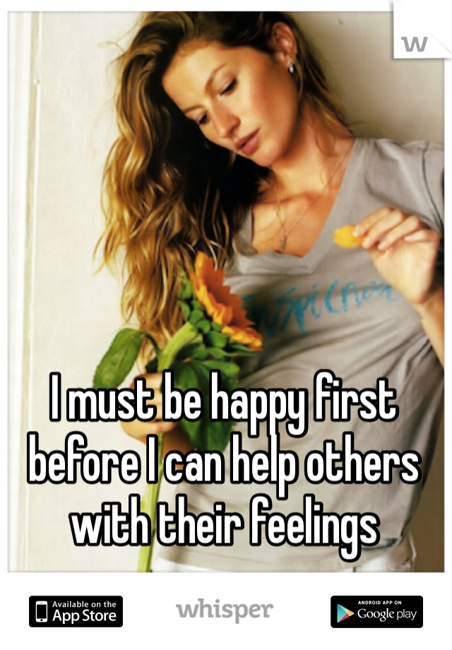 I must be happy first before I can help others with their feelings 