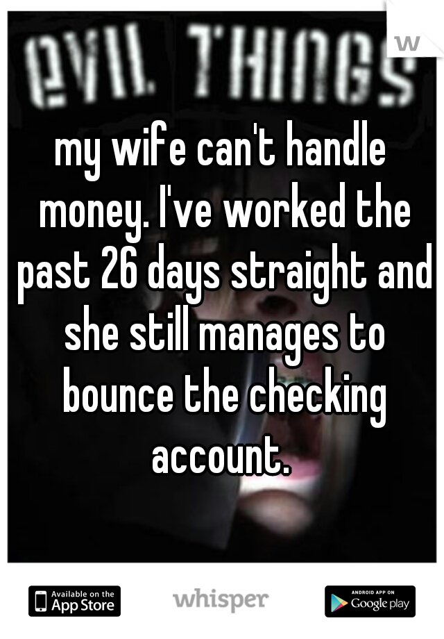 my wife can't handle money. I've worked the past 26 days straight and she still manages to bounce the checking account. 