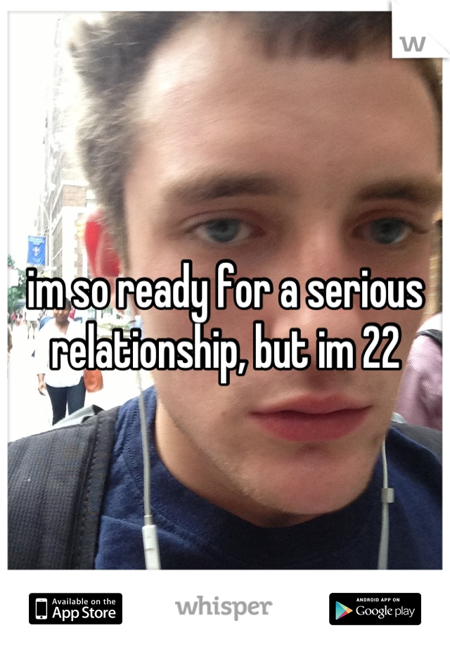 im so ready for a serious relationship, but im 22