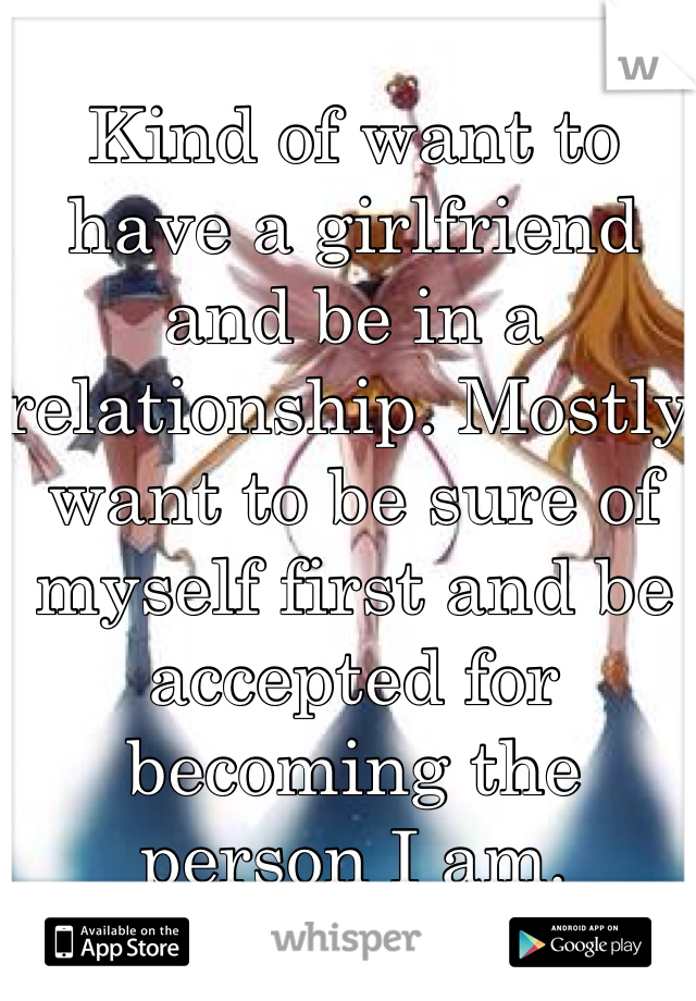 Kind of want to have a girlfriend and be in a relationship. Mostly want to be sure of myself first and be accepted for becoming the person I am.