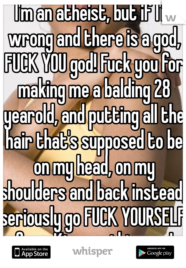 I'm an atheist, but if I'm wrong and there is a god, FUCK YOU god! Fuck you for making me a balding 28 yearold, and putting all the hair that's supposed to be on my head, on my shoulders and back instead, seriously go FUCK YOURSELF for mKing me this way!