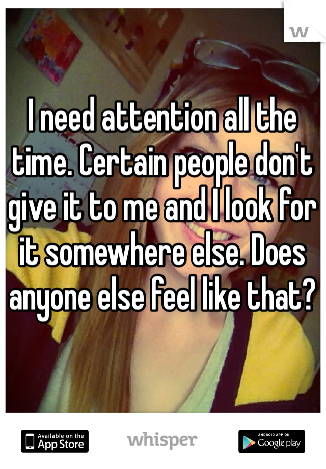 I need attention all the time. Certain people don't give it to me and I look for it somewhere else. Does anyone else feel like that?