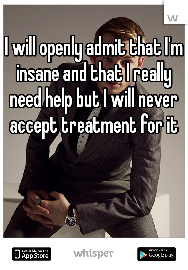 I will openly admit that I'm insane and that I really need help but I will never accept treatment for it 