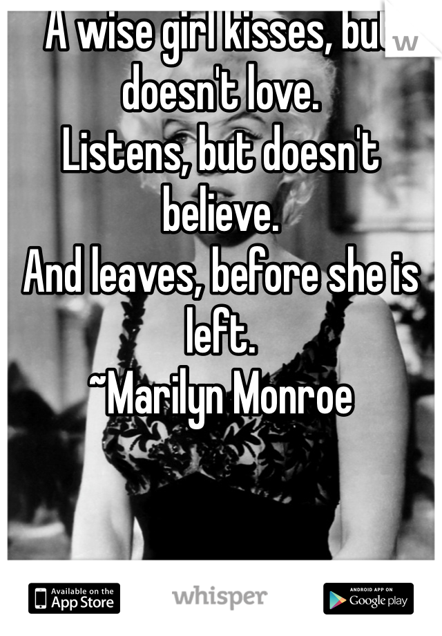 A wise girl kisses, but doesn't love.
Listens, but doesn't believe.
And leaves, before she is left.
~Marilyn Monroe