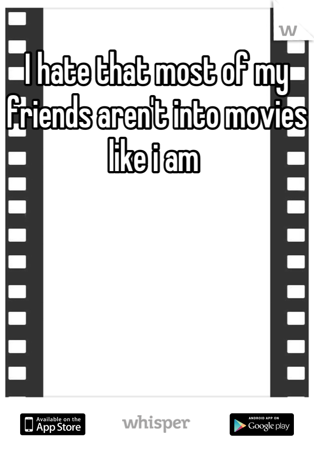 I hate that most of my friends aren't into movies like i am 