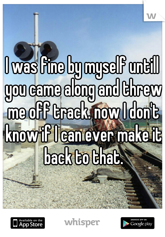 I was fine by myself untill you came along and threw me off track. now I don't know if I can ever make it back to that.
