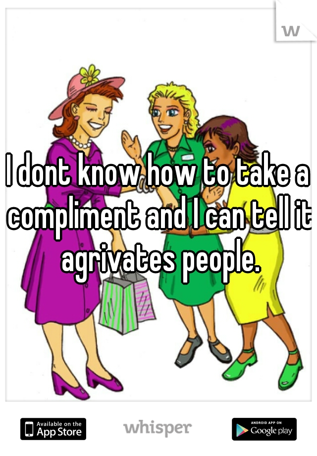 I dont know how to take a compliment and I can tell it agrivates people.