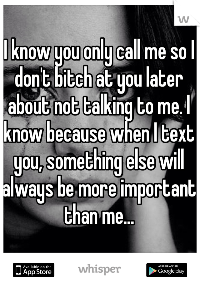 I know you only call me so I don't bitch at you later about not talking to me. I know because when I text you, something else will always be more important than me... 