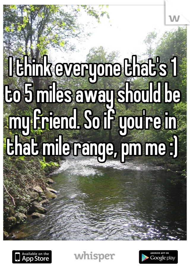I think everyone that's 1 to 5 miles away should be my friend. So if you're in that mile range, pm me :)