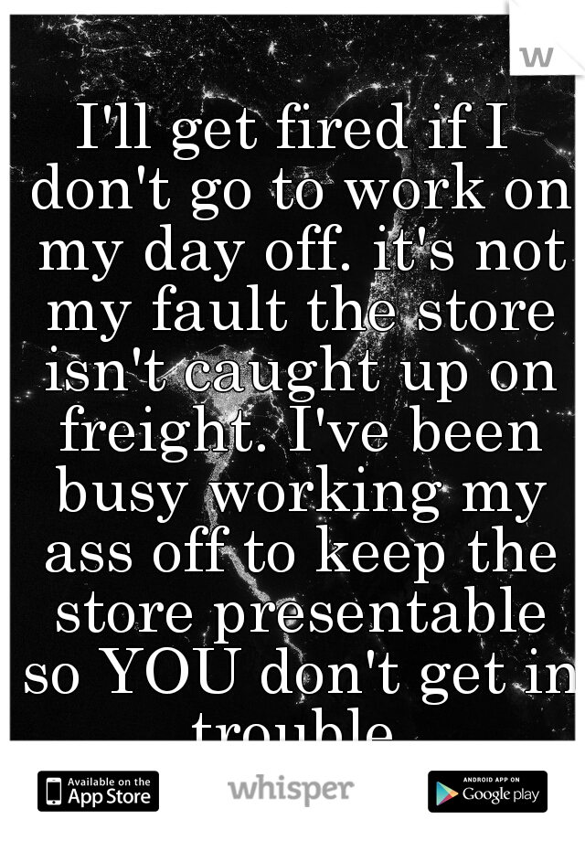 I'll get fired if I don't go to work on my day off. it's not my fault the store isn't caught up on freight. I've been busy working my ass off to keep the store presentable so YOU don't get in trouble.