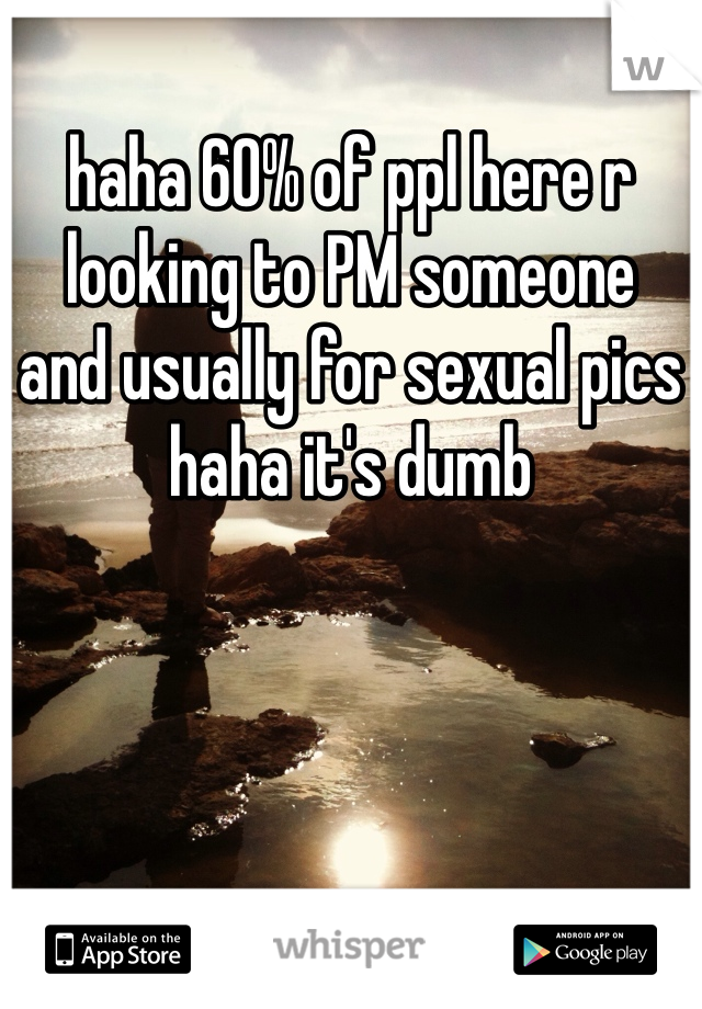 haha 60% of ppl here r looking to PM someone 
and usually for sexual pics haha it's dumb