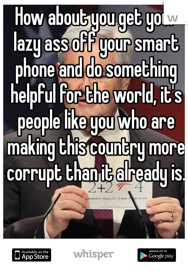How about you get your lazy ass off your smart phone and do something helpful for the world, it's people like you who are making this country more corrupt than it already is.  