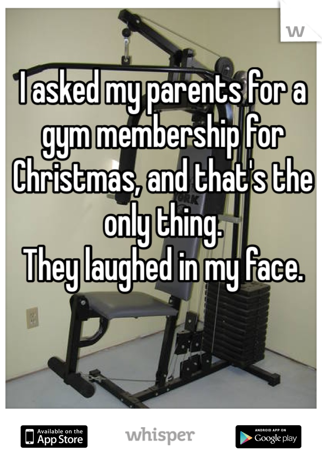 I asked my parents for a gym membership for Christmas, and that's the only thing.
They laughed in my face.