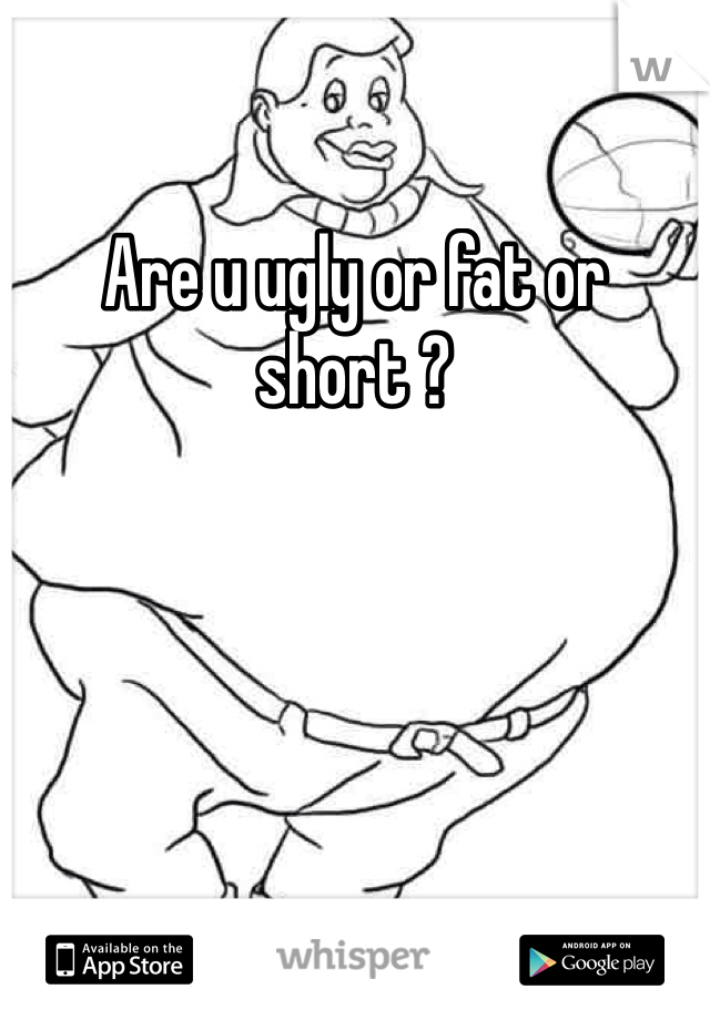 Are u ugly or fat or short ?