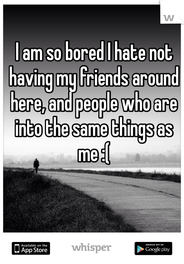 I am so bored I hate not having my friends around here, and people who are into the same things as me :(