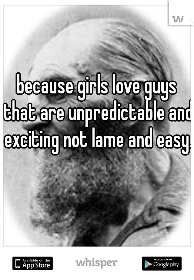 because girls love guys that are unpredictable and exciting not lame and easy.  