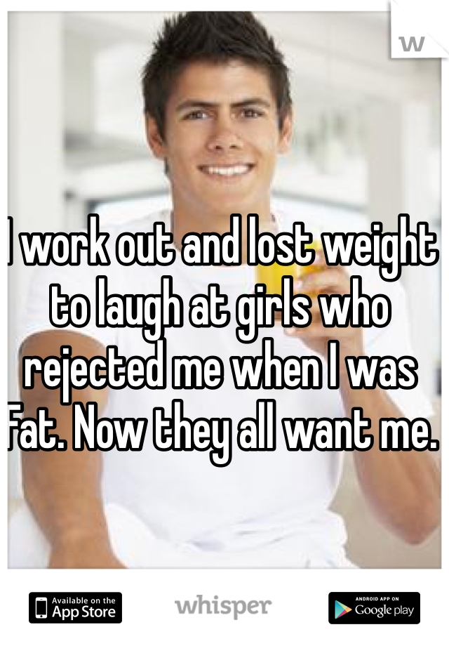 I work out and lost weight to laugh at girls who rejected me when I was Fat. Now they all want me.