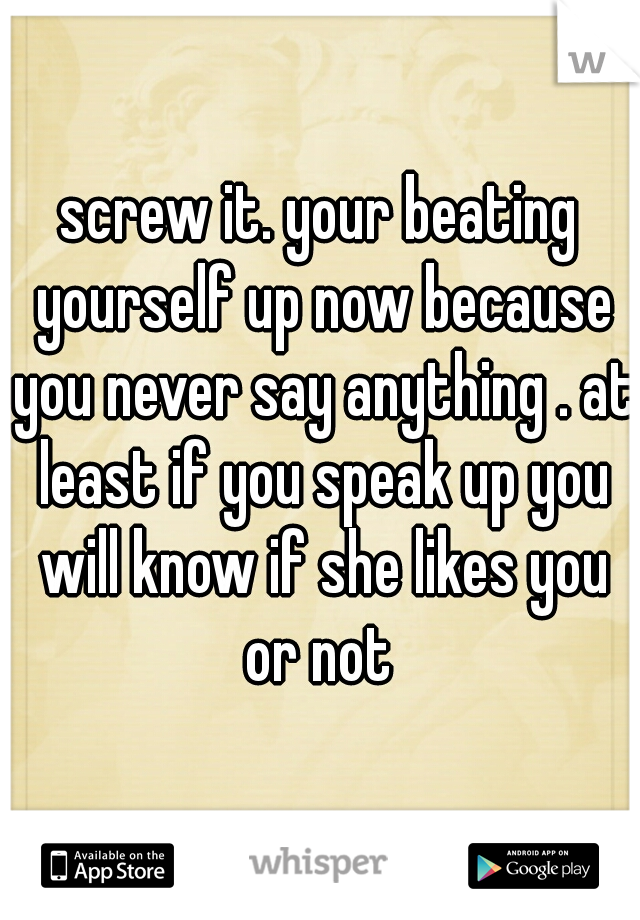 screw it. your beating yourself up now because you never say anything . at least if you speak up you will know if she likes you or not 