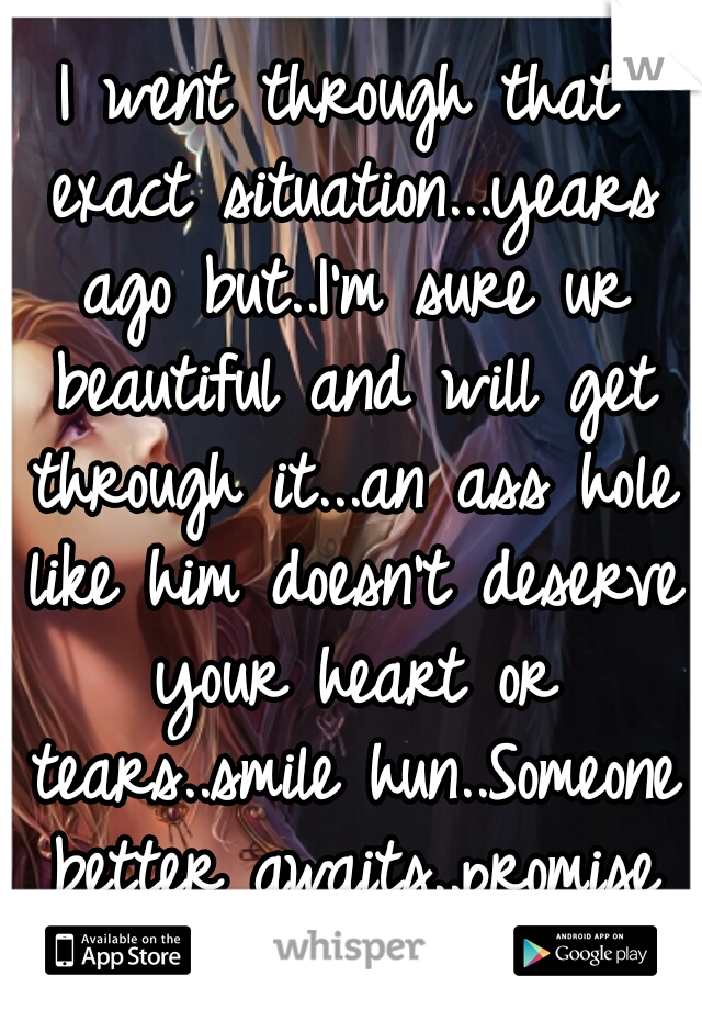 I went through that exact situation...years ago but..I'm sure ur beautiful and will get through it...an ass hole like him doesn't deserve your heart or tears..smile hun..Someone better awaits..promise