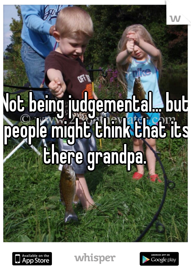 Not being judgemental... but people might think that its there grandpa. 