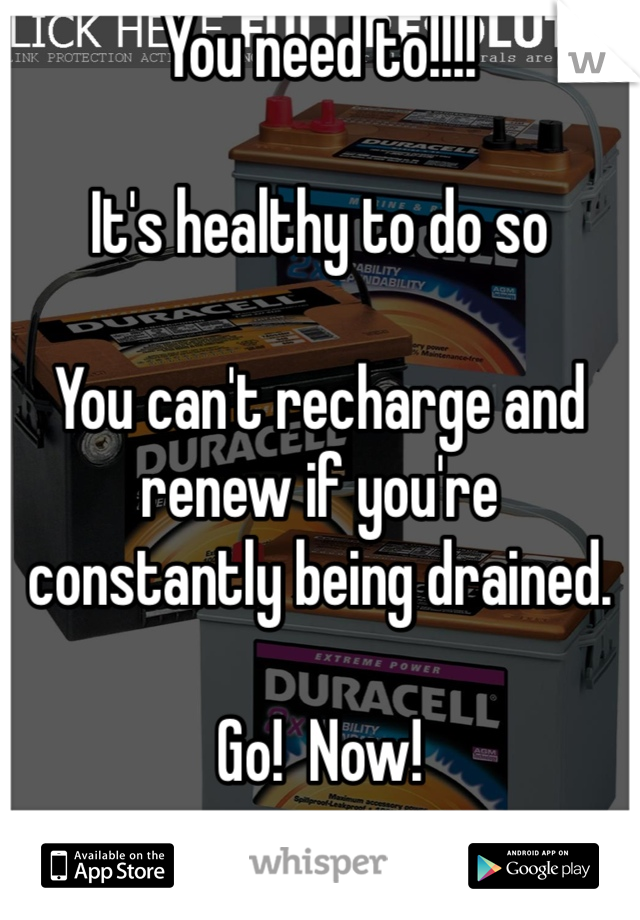 You need to!!!!

It's healthy to do so

You can't recharge and renew if you're constantly being drained. 

Go!  Now!