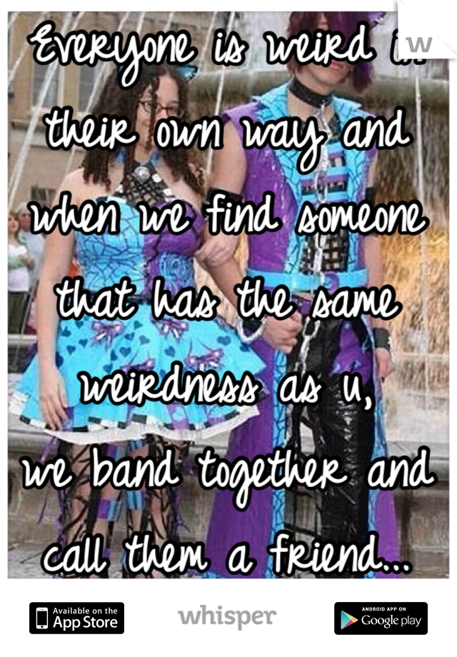 Everyone is weird in their own way and when we find someone that has the same weirdness as u,
we band together and call them a friend... 