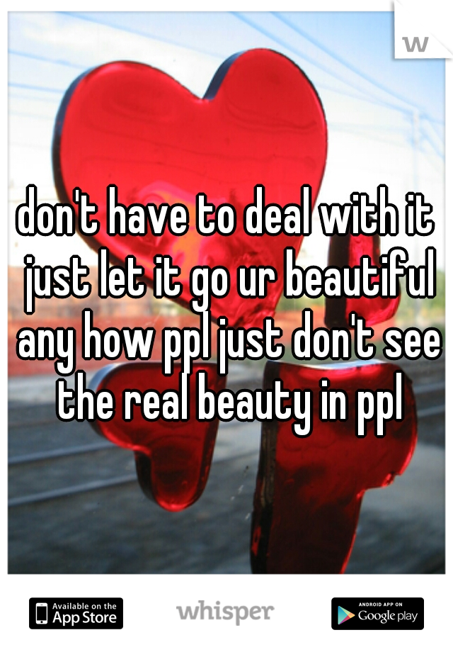 don't have to deal with it just let it go ur beautiful any how ppl just don't see the real beauty in ppl