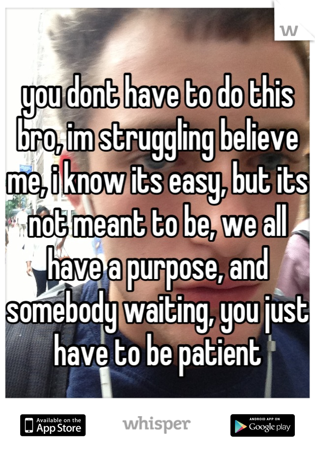 you dont have to do this bro, im struggling believe me, i know its easy, but its not meant to be, we all have a purpose, and somebody waiting, you just have to be patient