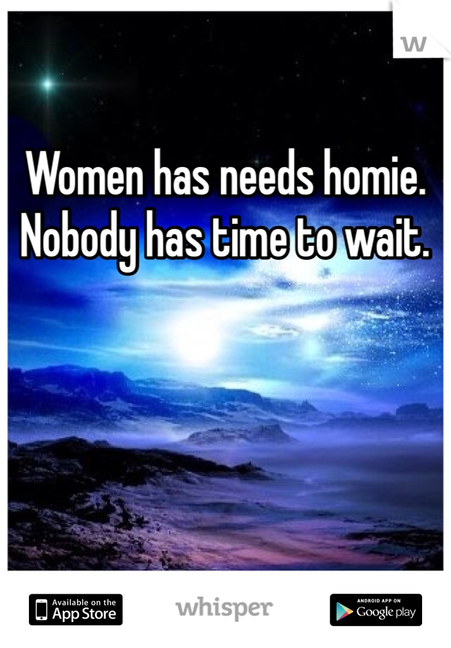 Women has needs homie. Nobody has time to wait.