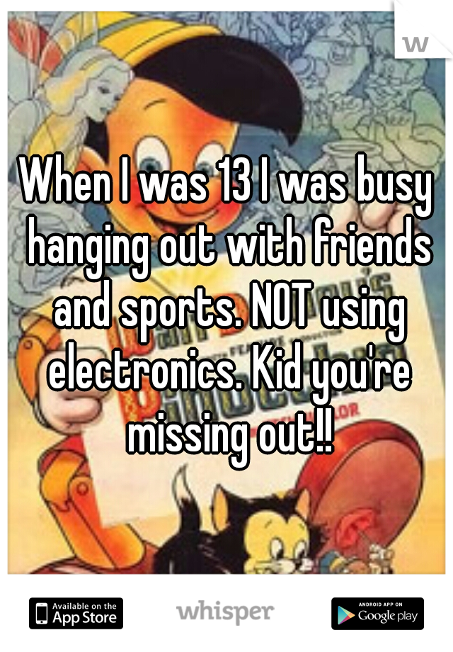 When I was 13 I was busy hanging out with friends and sports. NOT using electronics. Kid you're missing out!!