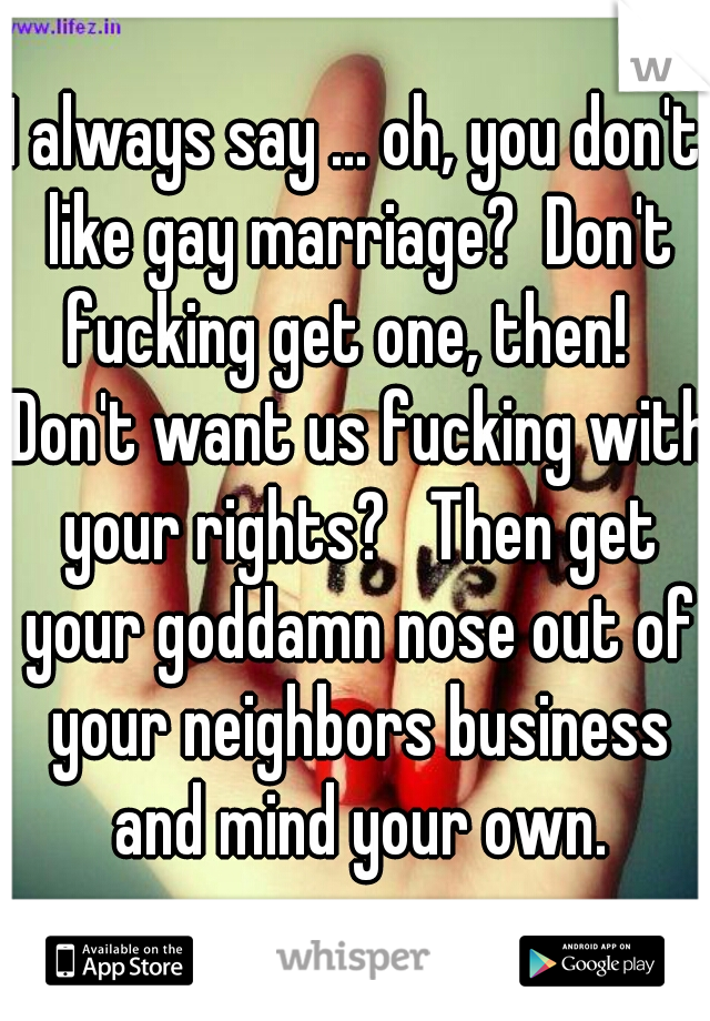 I always say ... oh, you don't like gay marriage?  Don't fucking get one, then!   Don't want us fucking with your rights?   Then get your goddamn nose out of your neighbors business and mind your own.