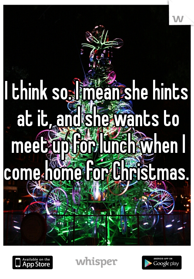 I think so. I mean she hints at it, and she wants to meet up for lunch when I come home for Christmas. 
