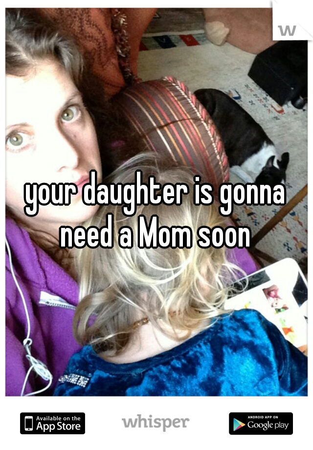 your daughter is gonna need a Mom soon 