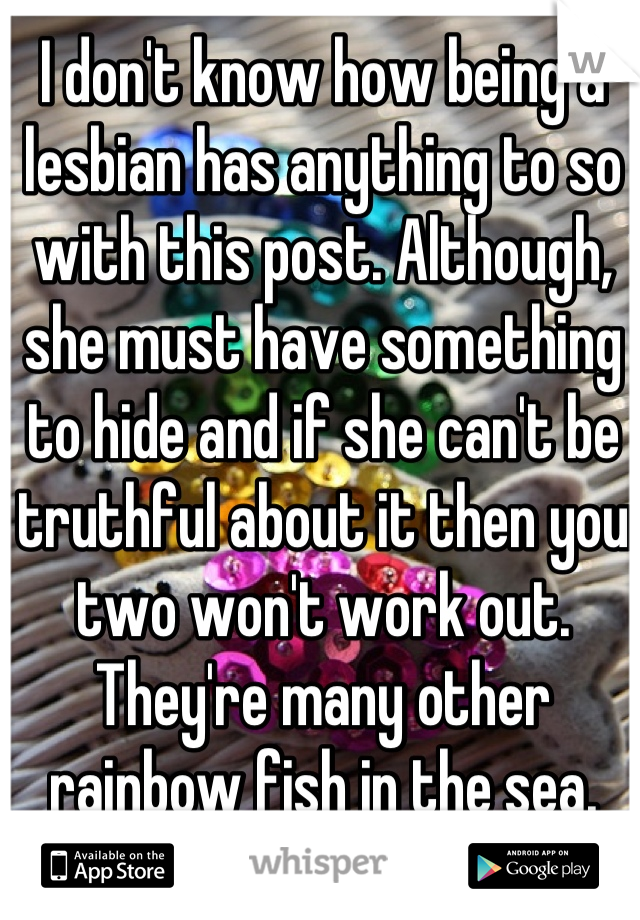 I don't know how being a lesbian has anything to so with this post. Although, she must have something to hide and if she can't be truthful about it then you two won't work out. They're many other rainbow fish in the sea.