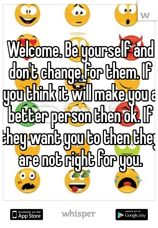 Welcome. Be yourself and don't change for them. If you think it will make you a better person then ok. If they want you to then they are not right for you. 