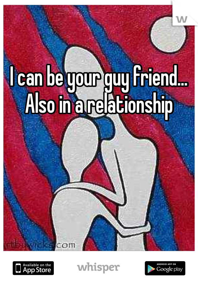 I can be your guy friend... Also in a relationship