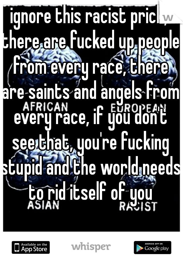 ignore this racist prick, there are fucked up people from every race, there are saints and angels from every race, if you don't see that, you're fucking stupid and the world needs to rid itself of you