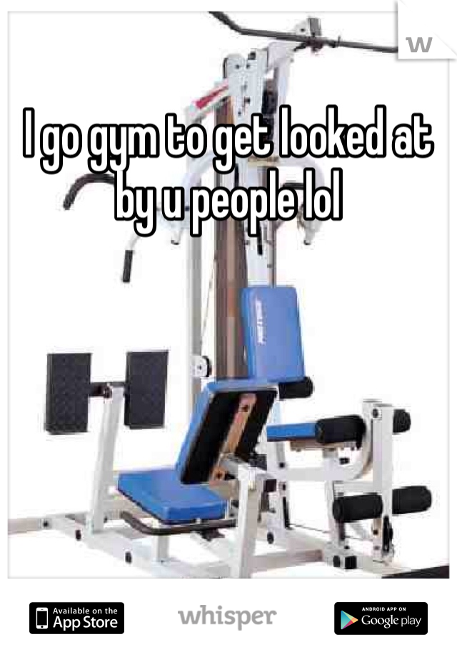 I go gym to get looked at by u people lol 