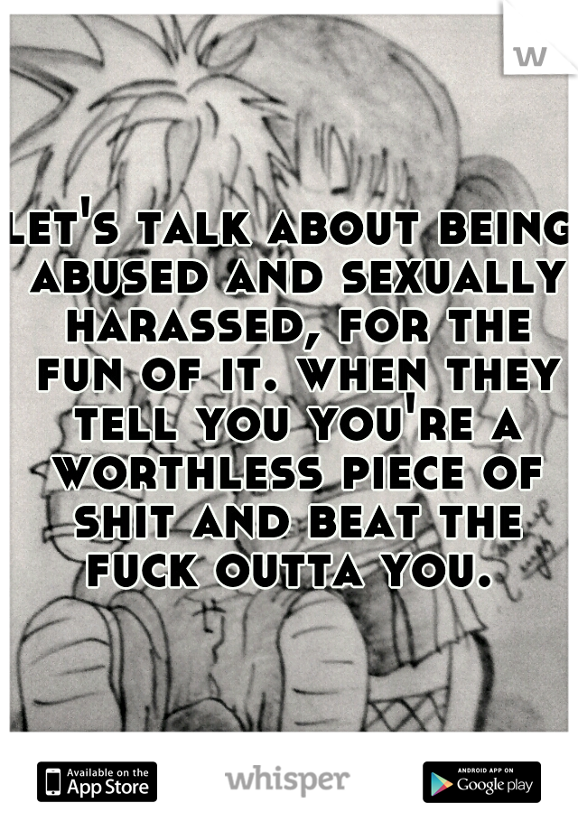 let's talk about being abused and sexually harassed, for the fun of it. when they tell you you're a worthless piece of shit and beat the fuck outta you. 
