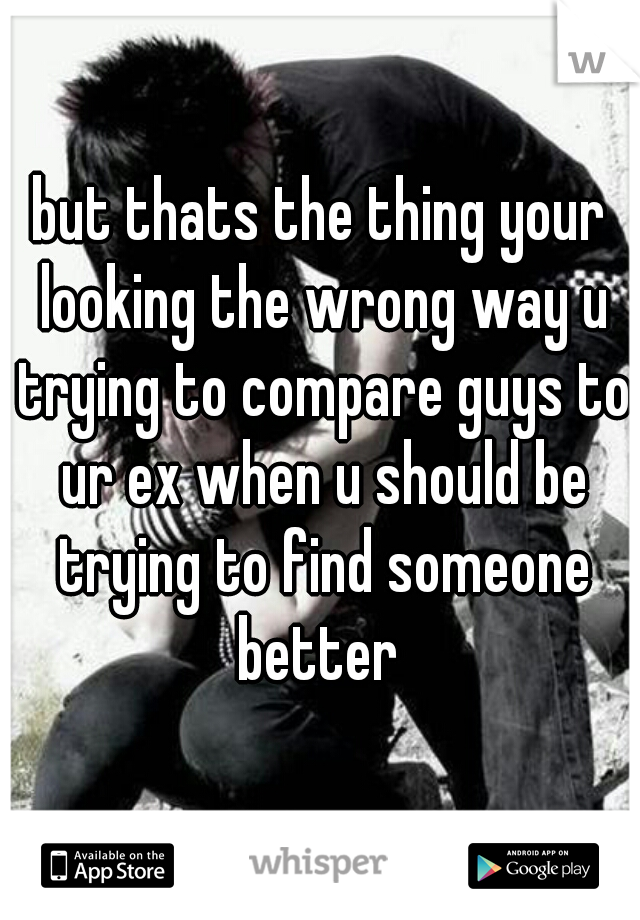 but thats the thing your looking the wrong way u trying to compare guys to ur ex when u should be trying to find someone better 