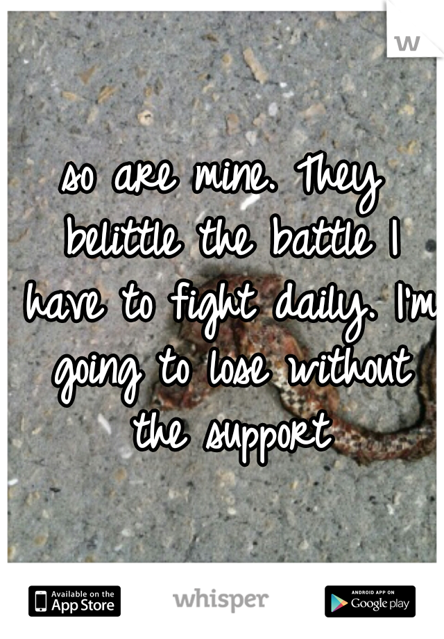 so are mine. They belittle the battle I have to fight daily. I'm going to lose without the support