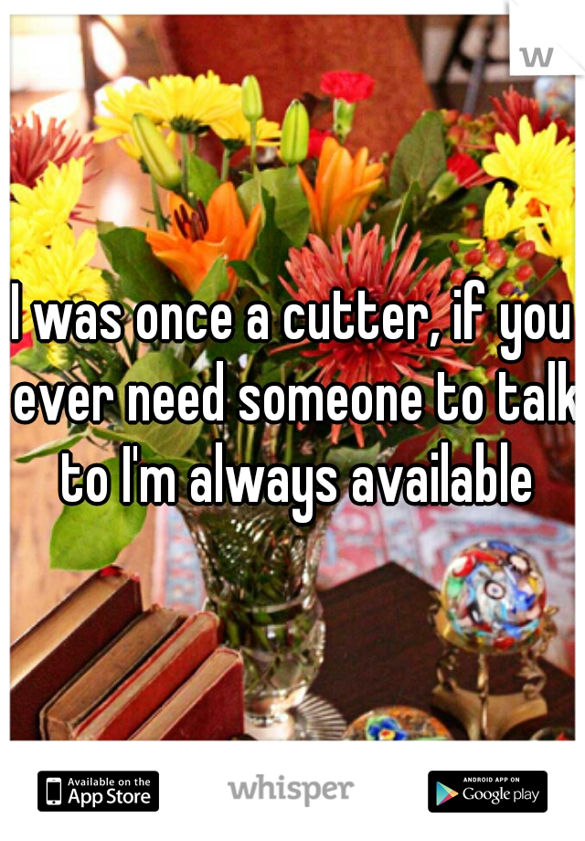 I was once a cutter, if you ever need someone to talk to I'm always available