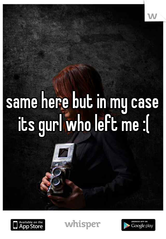 same here but in my case its gurl who left me :(